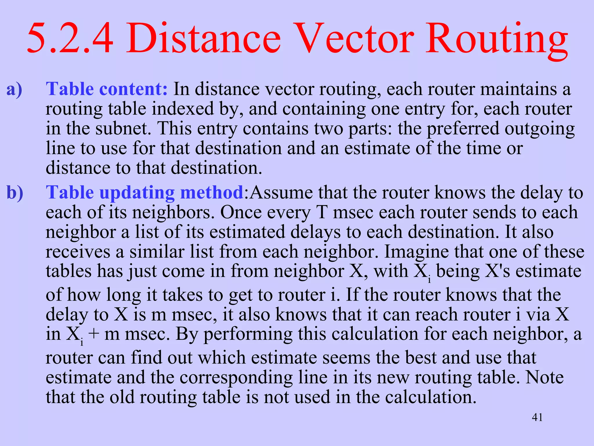 5.2.4 Distance Vector Routing Table content:  In distance vector routing, each router maintains a routing table indexed by, and containing one entry for, each router in the subnet. This entry contains two parts: the preferred outgoing line to use for that destination and an estimate of the time or distance to that destination.  Table updating method :Assume that the router knows the delay to each of its neighbors. Once every T msec each router sends to each neighbor a list of its estimated delays to each destination. It also receives a similar list from each neighbor. Imagine that one of these tables has just come in from neighbor X, with X i  being X's estimate of how long it takes to get to router i. If the router knows that the delay to X is m msec, it also knows that it can reach router i via X in X i  + m msec. By performing this calculation for each neighbor, a router can find out which estimate seems the best and use that estimate and the corresponding line in its new routing table. Note that the old routing table is not used in the calculation.  