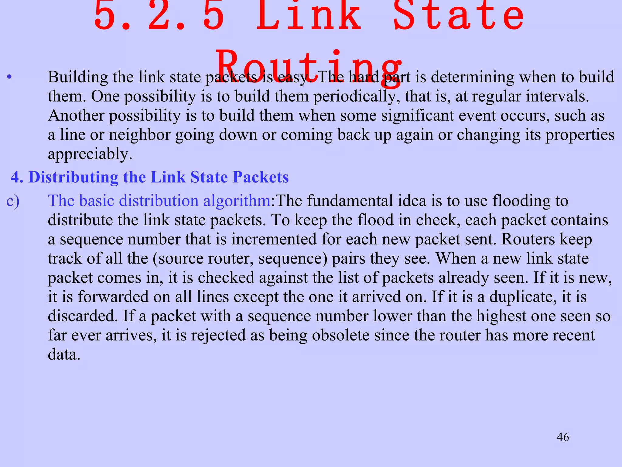 5.2.5 Link State Routing Building the link state packets is easy. The hard part is determining when to build them. One possibility is to build them periodically, that is, at regular intervals. Another possibility is to build them when some significant event occurs, such as a line or neighbor going down or coming back up again or changing its properties appreciably. 4. Distributing the Link State Packets  The basic distribution algorithm :The fundamental idea is to use flooding to distribute the link state packets. To keep the flood in check, each packet contains a sequence number that is incremented for each new packet sent. Routers keep track of all the (source router, sequence) pairs they see. When a new link state packet comes in, it is checked against the list of packets already seen. If it is new, it is forwarded on all lines except the one it arrived on. If it is a duplicate, it is discarded. If a packet with a sequence number lower than the highest one seen so far ever arrives, it is rejected as being obsolete since the router has more recent data.  