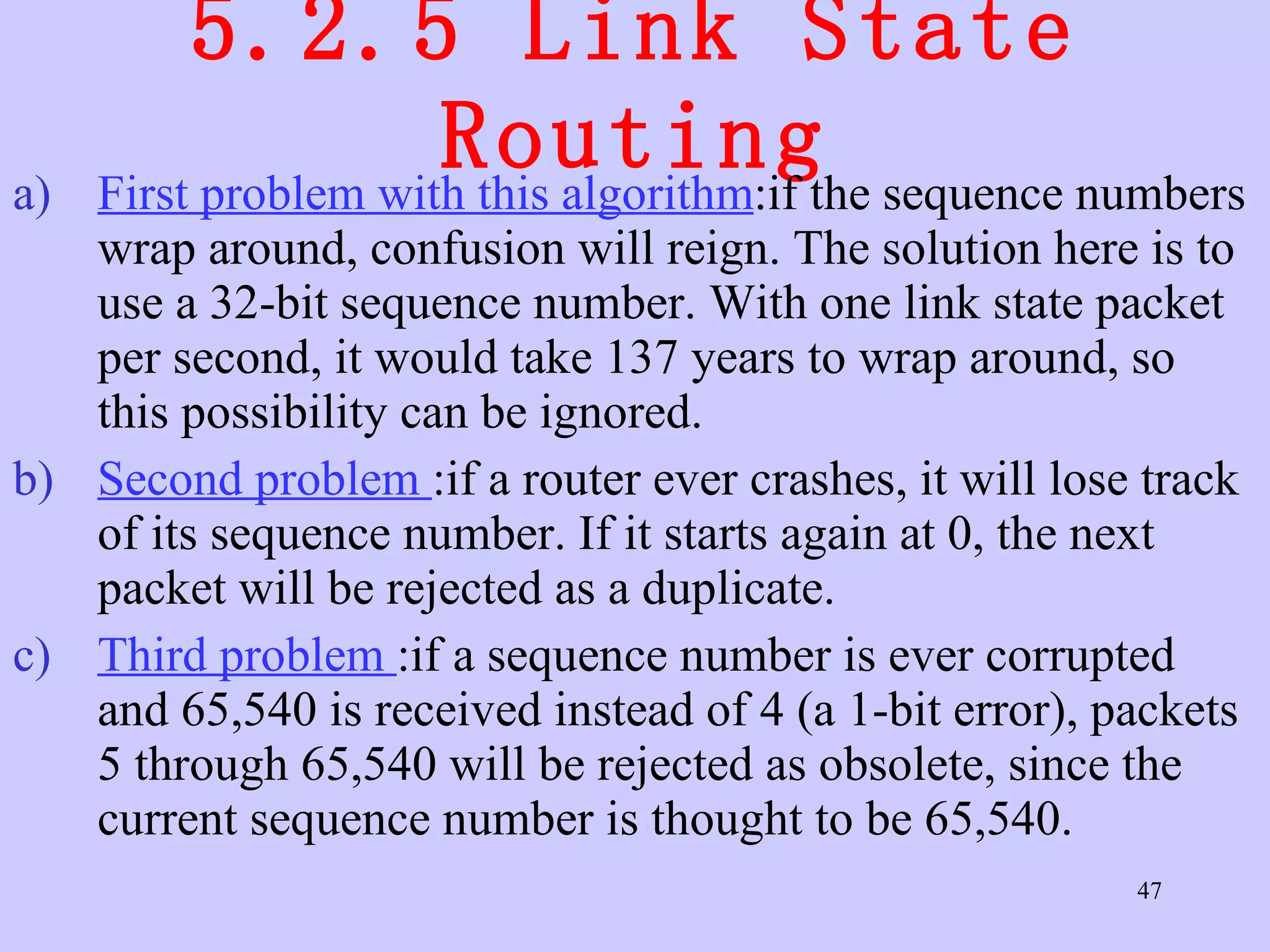 5.2.5 Link State Routing First problem with this algorithm :if the sequence numbers wrap around, confusion will reign. The solution here is to use a 32-bit sequence number. With one link state packet per second, it would take 137 years to wrap around, so this possibility can be ignored.  Second problem  :if a router ever crashes, it will lose track of its sequence number. If it starts again at 0, the next packet will be rejected as a duplicate.  Third problem  :if a sequence number is ever corrupted and 65,540 is received instead of 4 (a 1-bit error), packets 5 through 65,540 will be rejected as obsolete, since the current sequence number is thought to be 65,540.  