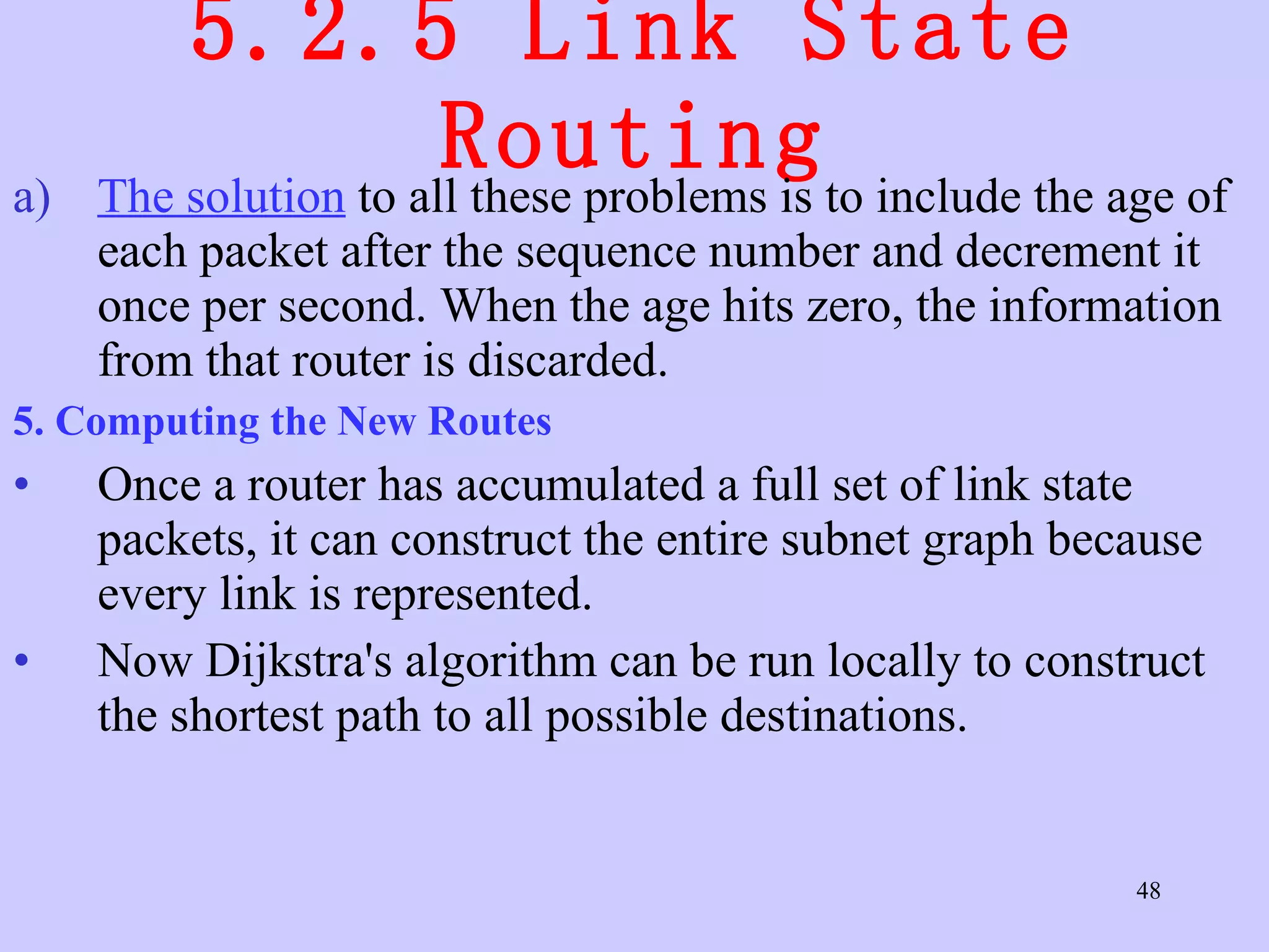 5.2.5 Link State Routing The solution  to all these problems is to include the age of each packet after the sequence number and decrement it once per second. When the age hits zero, the information from that router is discarded.  5. Computing the New Routes  Once a router has accumulated a full set of link state packets, it can construct the entire subnet graph because every link is represented. Now Dijkstra's algorithm can be run locally to construct the shortest path to all possible destinations.  