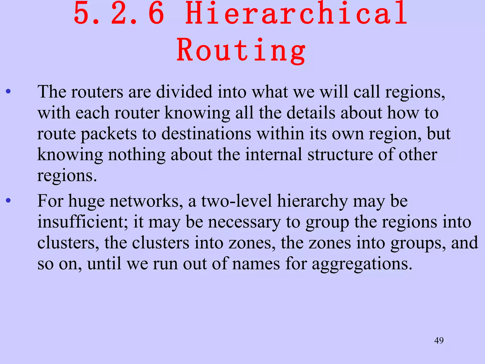 5.2.6 Hierarchical Routing The routers are divided into what we will call regions, with each router knowing all the details about how to route packets to destinations within its own region, but knowing nothing about the internal structure of other regions.  For huge networks, a two-level hierarchy may be insufficient; it may be necessary to group the regions into clusters, the clusters into zones, the zones into groups, and so on, until we run out of names for aggregations.  