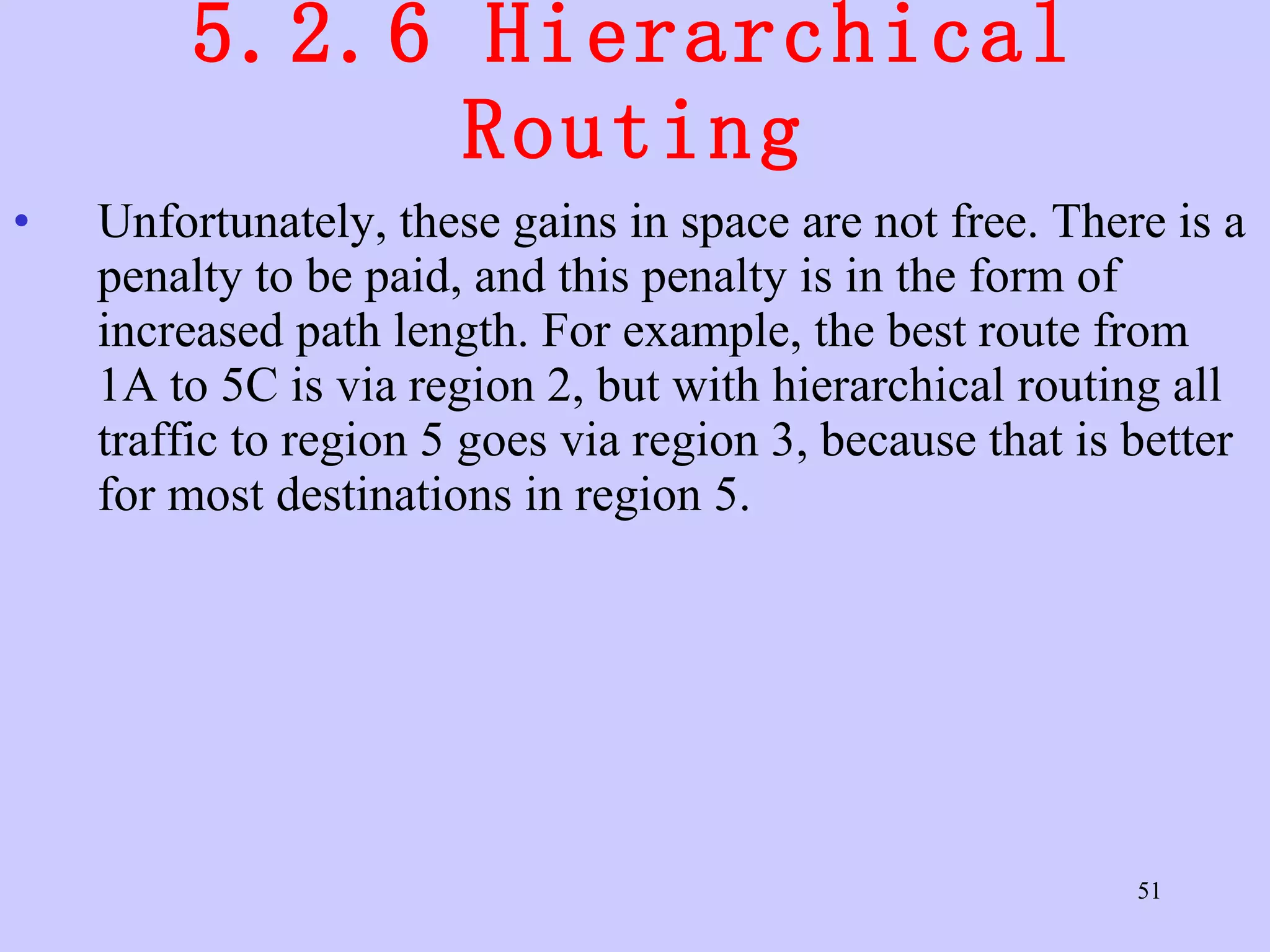 5.2.6 Hierarchical Routing Unfortunately, these gains in space are not free. There is a penalty to be paid, and this penalty is in the form of increased path length. For example, the best route from 1A to 5C is via region 2, but with hierarchical routing all traffic to region 5 goes via region 3, because that is better for most destinations in region 5.  
