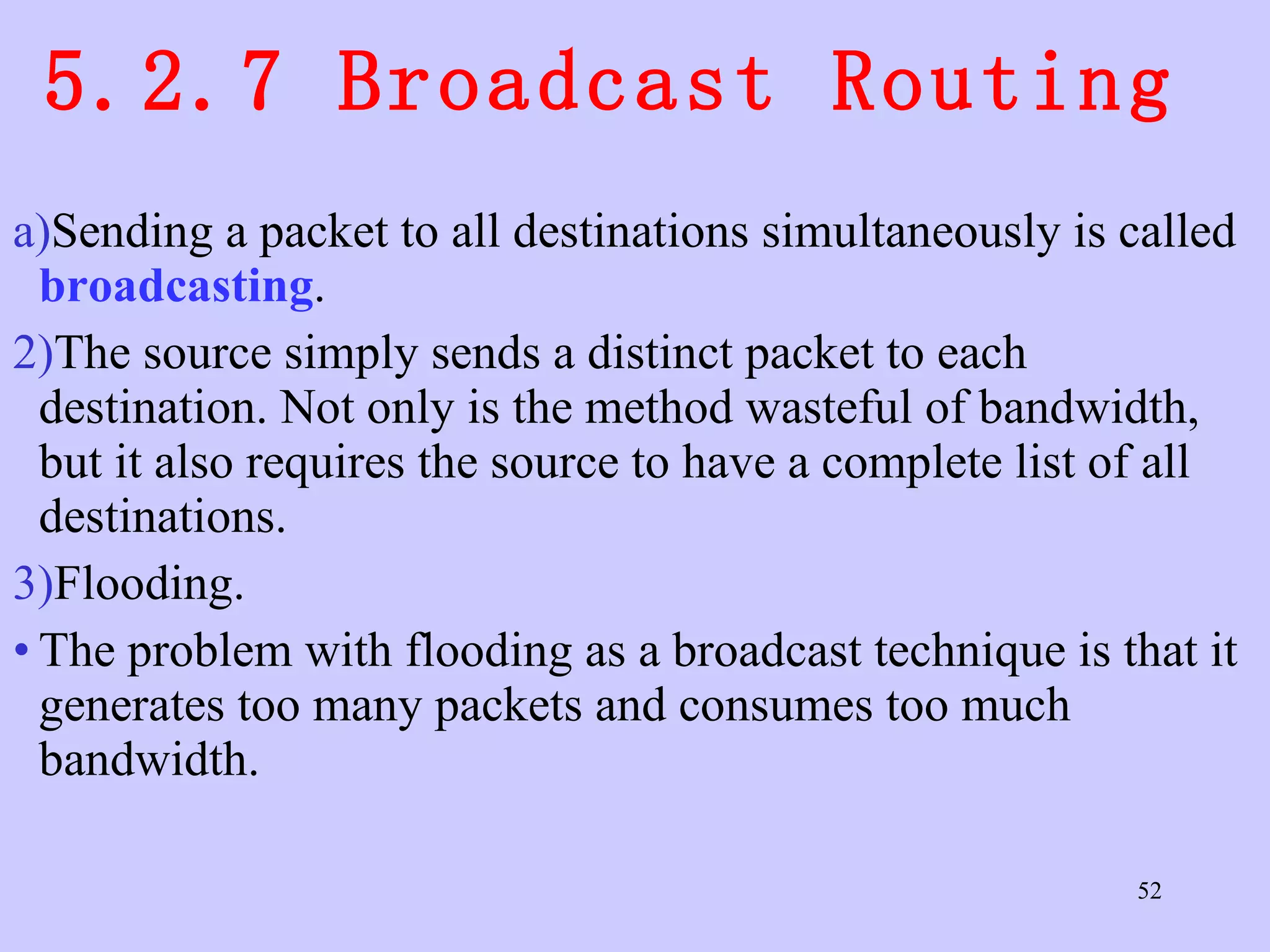 5.2.7 Broadcast Routing  Sending a packet to all destinations simultaneously is called  broadcasting .  The source simply sends a distinct packet to each destination. Not only is the method wasteful of bandwidth, but it also requires the source to have a complete list of all destinations.  Flooding.  The problem with flooding as a broadcast technique is that it generates too many packets and consumes too much bandwidth.  