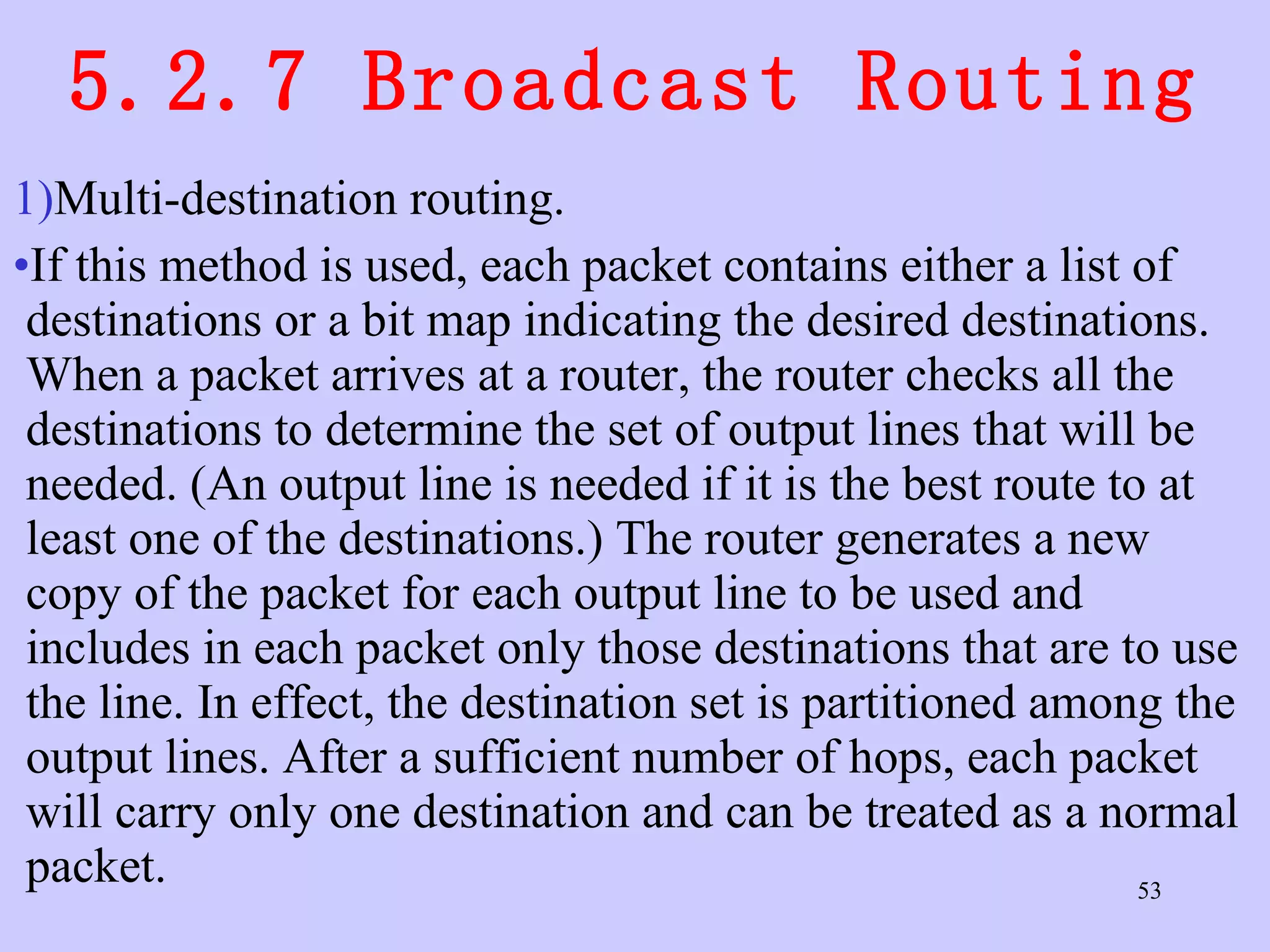5.2.7 Broadcast Routing Multi-destination routing.  If this method is used, each packet contains either a list of destinations or a bit map indicating the desired destinations. When a packet arrives at a router, the router checks all the destinations to determine the set of output lines that will be needed. (An output line is needed if it is the best route to at least one of the destinations.) The router generates a new copy of the packet for each output line to be used and includes in each packet only those destinations that are to use the line. In effect, the destination set is partitioned among the output lines. After a sufficient number of hops, each packet will carry only one destination and can be treated as a normal packet.  