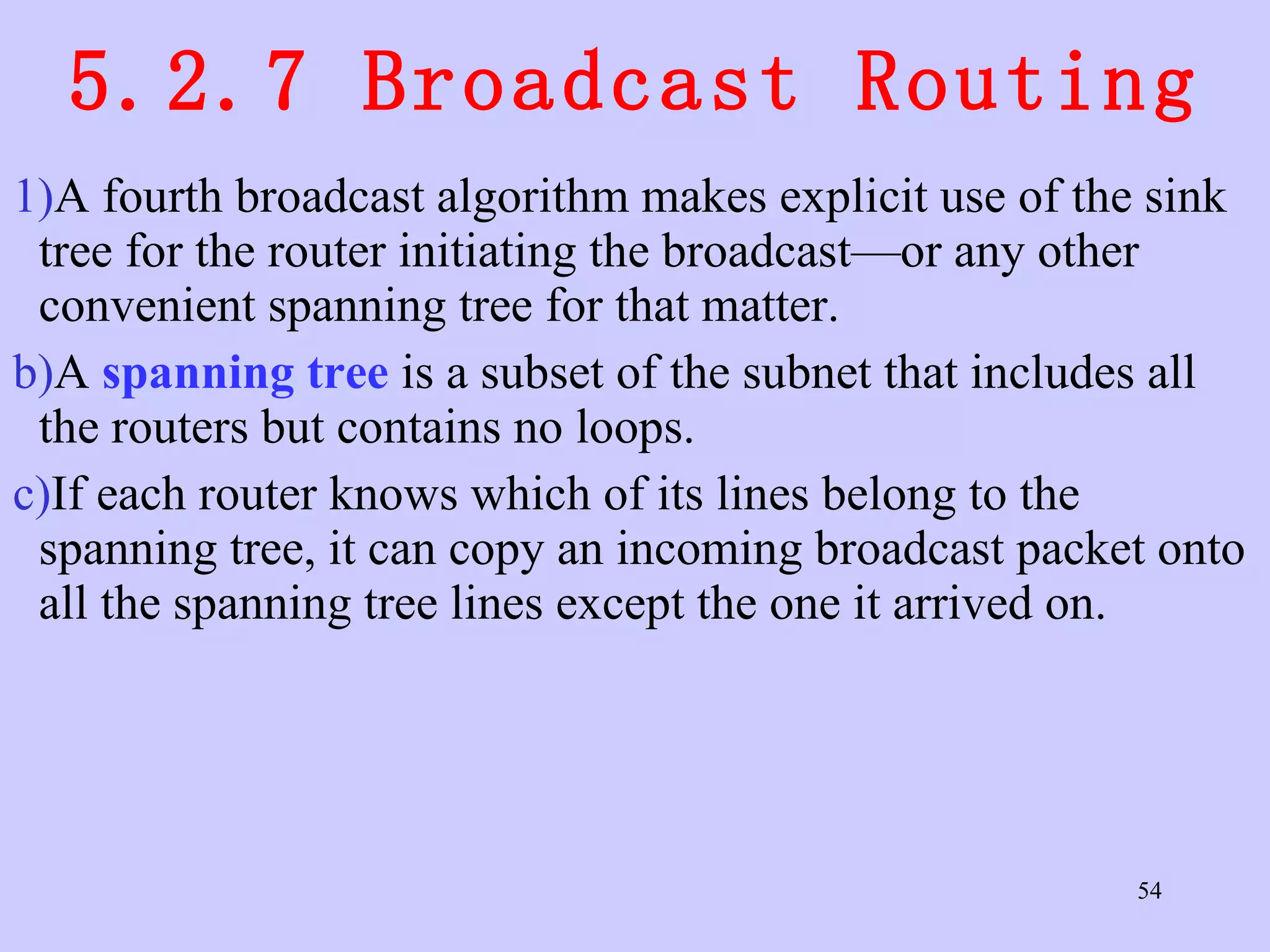 5.2.7 Broadcast Routing A fourth broadcast algorithm makes explicit use of the sink tree for the router initiating the broadcast—or any other convenient spanning tree for that matter.  A  spanning tree  is a subset of the subnet that includes all the routers but contains no loops.  If each router knows which of its lines belong to the spanning tree, it can copy an incoming broadcast packet onto all the spanning tree lines except the one it arrived on.  