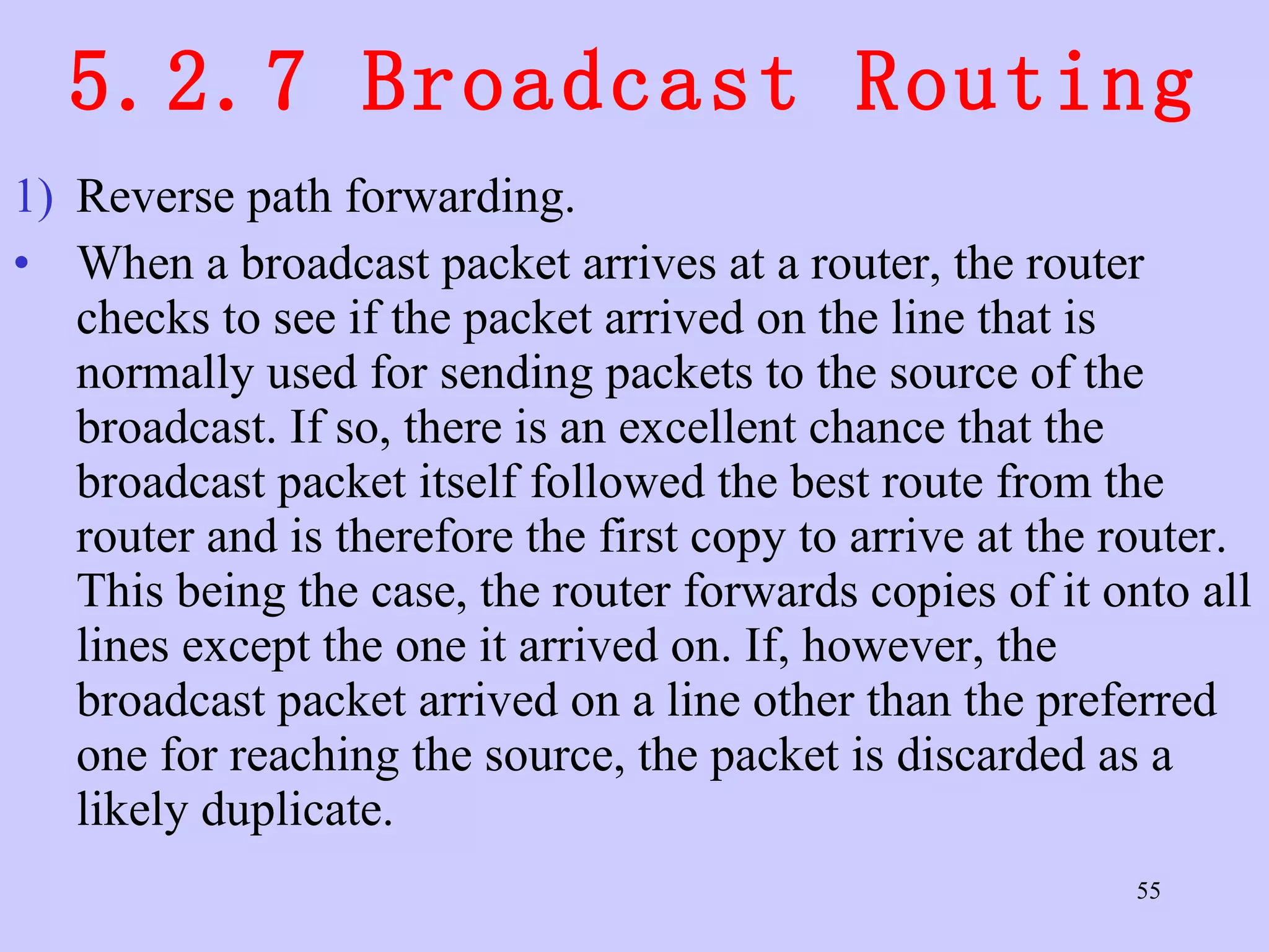 5.2.7 Broadcast Routing Reverse path forwarding.  When a broadcast packet arrives at a router, the router checks to see if the packet arrived on the line that is normally used for sending packets to the source of the broadcast. If so, there is an excellent chance that the broadcast packet itself followed the best route from the router and is therefore the first copy to arrive at the router. This being the case, the router forwards copies of it onto all lines except the one it arrived on. If, however, the broadcast packet arrived on a line other than the preferred one for reaching the source, the packet is discarded as a likely duplicate.  