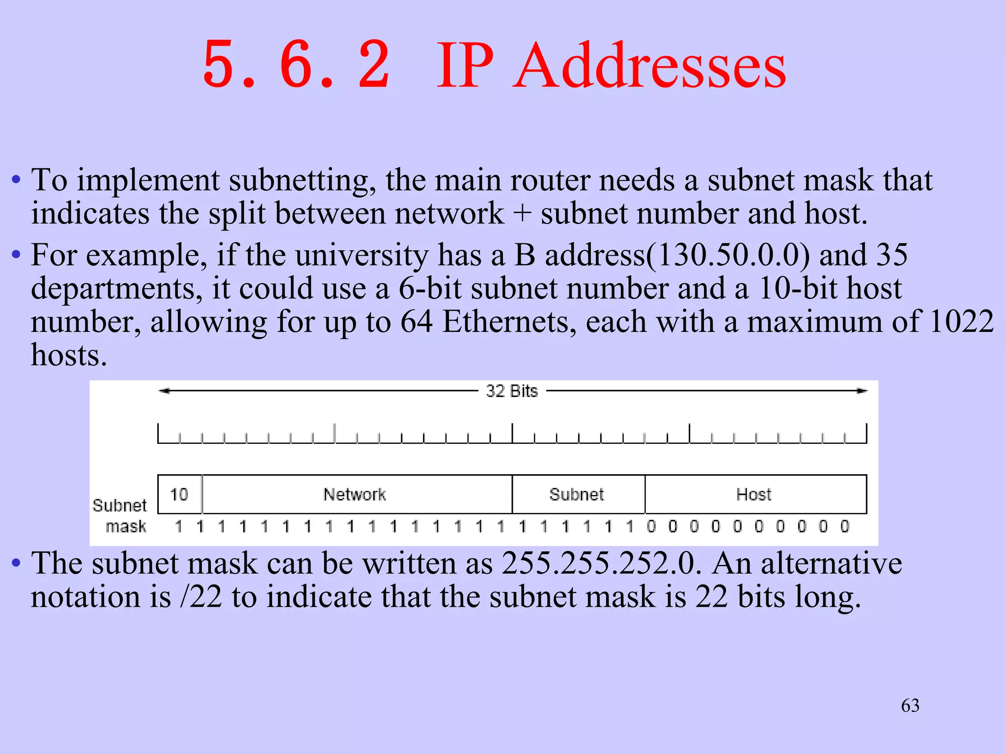 5.6.2  IP Addresses  To implement subnetting, the main router needs a subnet mask that indicates the split between network + subnet number and host. For example, if the university has a B address(130.50.0.0) and 35 departments, it could use a 6-bit subnet number and a 10-bit host number, allowing for up to 64 Ethernets, each with a maximum of 1022 hosts.  The subnet mask can be written as 255.255.252.0. An alternative notation is /22 to indicate that the subnet mask is 22 bits long.  