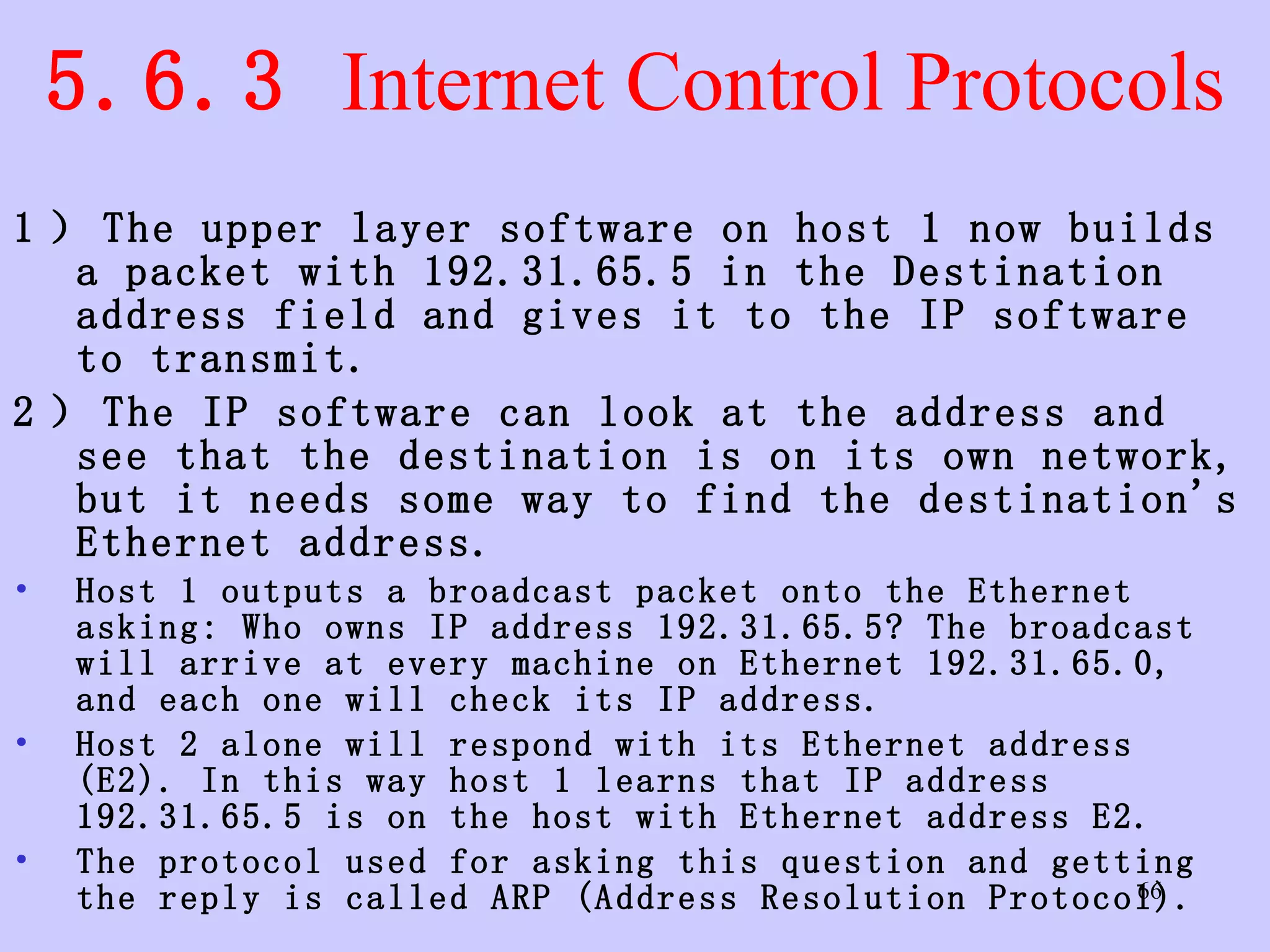 5.6.3  Internet Control Protocols 1 ） The upper layer software on host 1 now builds a packet with 192.31.65.5 in the Destination address field and gives it to the IP software to transmit.  2 ） The IP software can look at the address and see that the destination is on its own network, but it needs some way to find the destination's Ethernet address.  Host 1 outputs a broadcast packet onto the Ethernet asking: Who owns IP address 192.31.65.5? The broadcast will arrive at every machine on Ethernet 192.31.65.0, and each one will check its IP address.  Host 2 alone will respond with its Ethernet address (E2). In this way host 1 learns that IP address 192.31.65.5 is on the host with Ethernet address E2. The protocol used for asking this question and getting the reply is called ARP (Address Resolution Protocol).  