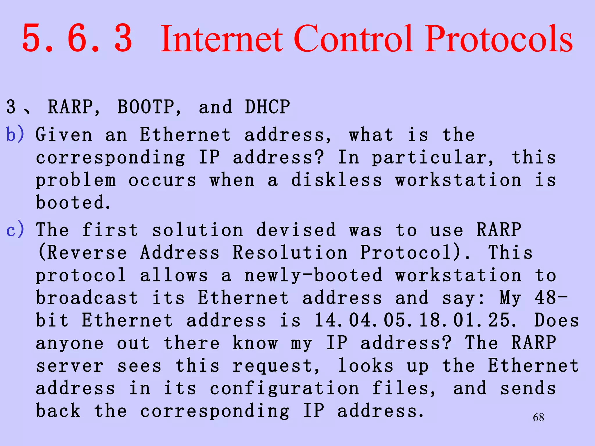 5.6.3  Internet Control Protocols 3 、 RARP, BOOTP, and DHCP Given an Ethernet address, what is the corresponding IP address? In particular, this problem occurs when a diskless workstation is booted.  The first solution devised was to use RARP (Reverse Address Resolution Protocol). This protocol allows a newly-booted workstation to broadcast its Ethernet address and say: My 48-bit Ethernet address is 14.04.05.18.01.25. Does anyone out there know my IP address? The RARP server sees this request, looks up the Ethernet address in its configuration files, and sends back the corresponding IP address.  