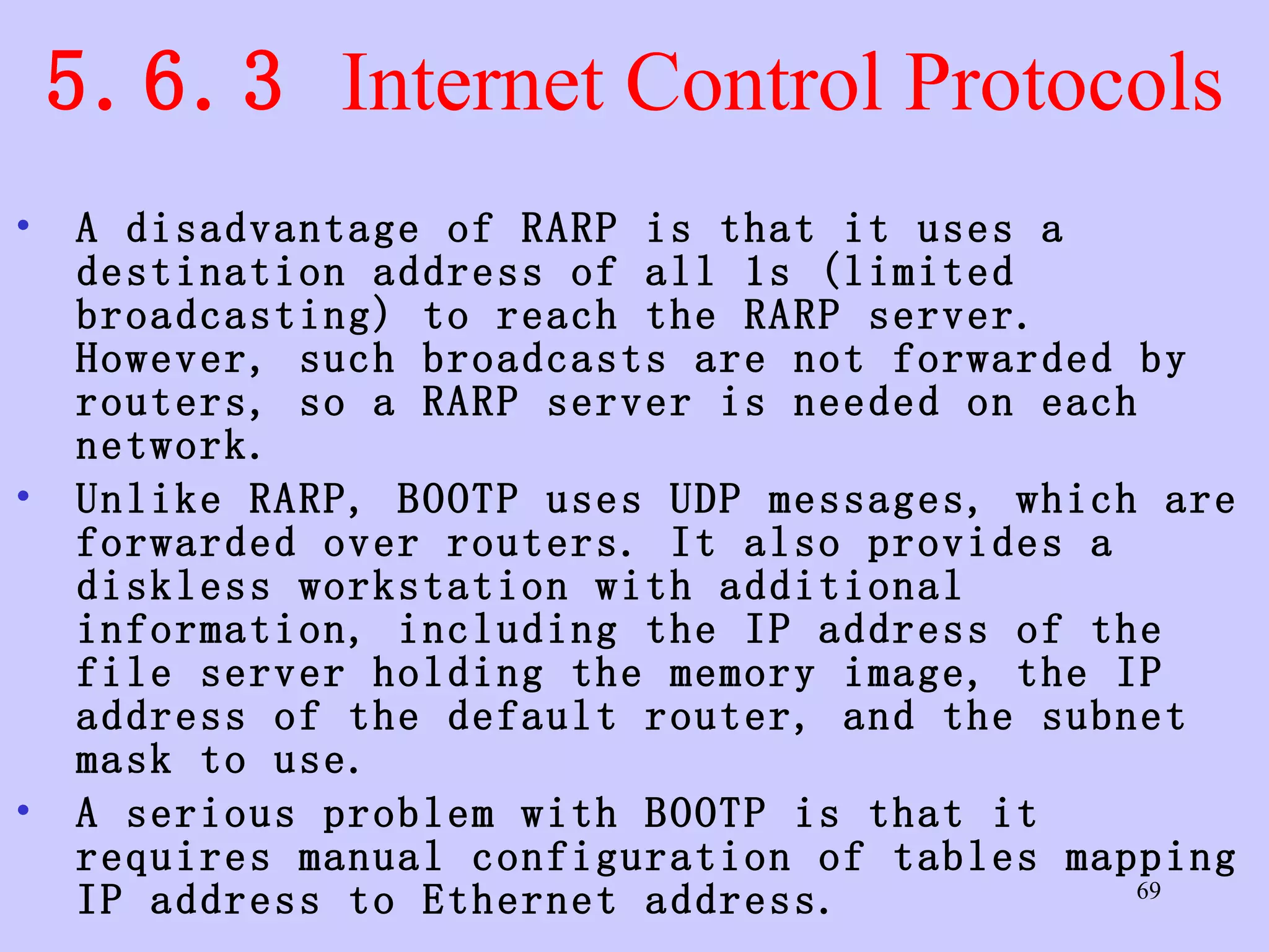 5.6.3  Internet Control Protocols A disadvantage of RARP is that it uses a destination address of all 1s (limited broadcasting) to reach the RARP server. However, such broadcasts are not forwarded by routers, so a RARP server is needed on each network.  Unlike RARP, BOOTP uses UDP messages, which are forwarded over routers. It also provides a diskless workstation with additional information, including the IP address of the file server holding the memory image, the IP address of the default router, and the subnet mask to use.  A serious problem with BOOTP is that it requires manual configuration of tables mapping IP address to Ethernet address.  
