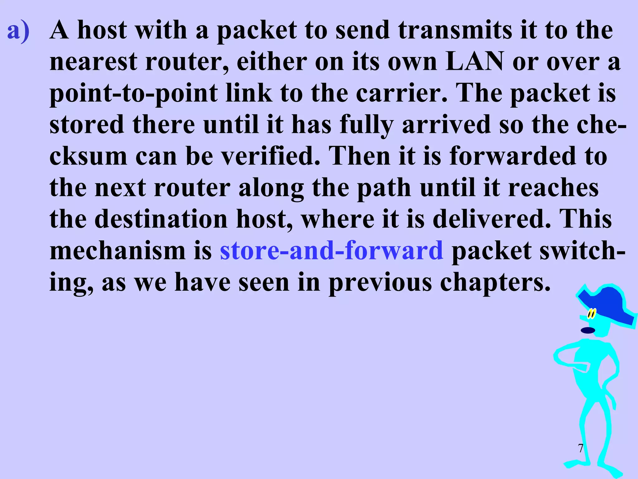 A host with a packet to send transmits it to the nearest router, either on its own LAN or over a point-to-point link to the carrier. The packet is stored there until it has fully arrived so the che-cksum can be verified. Then it is forwarded to the next router along the path until it reaches the destination host, where it is delivered. This mechanism is  store-and-forward  packet switch-ing, as we have seen in previous chapters.  
