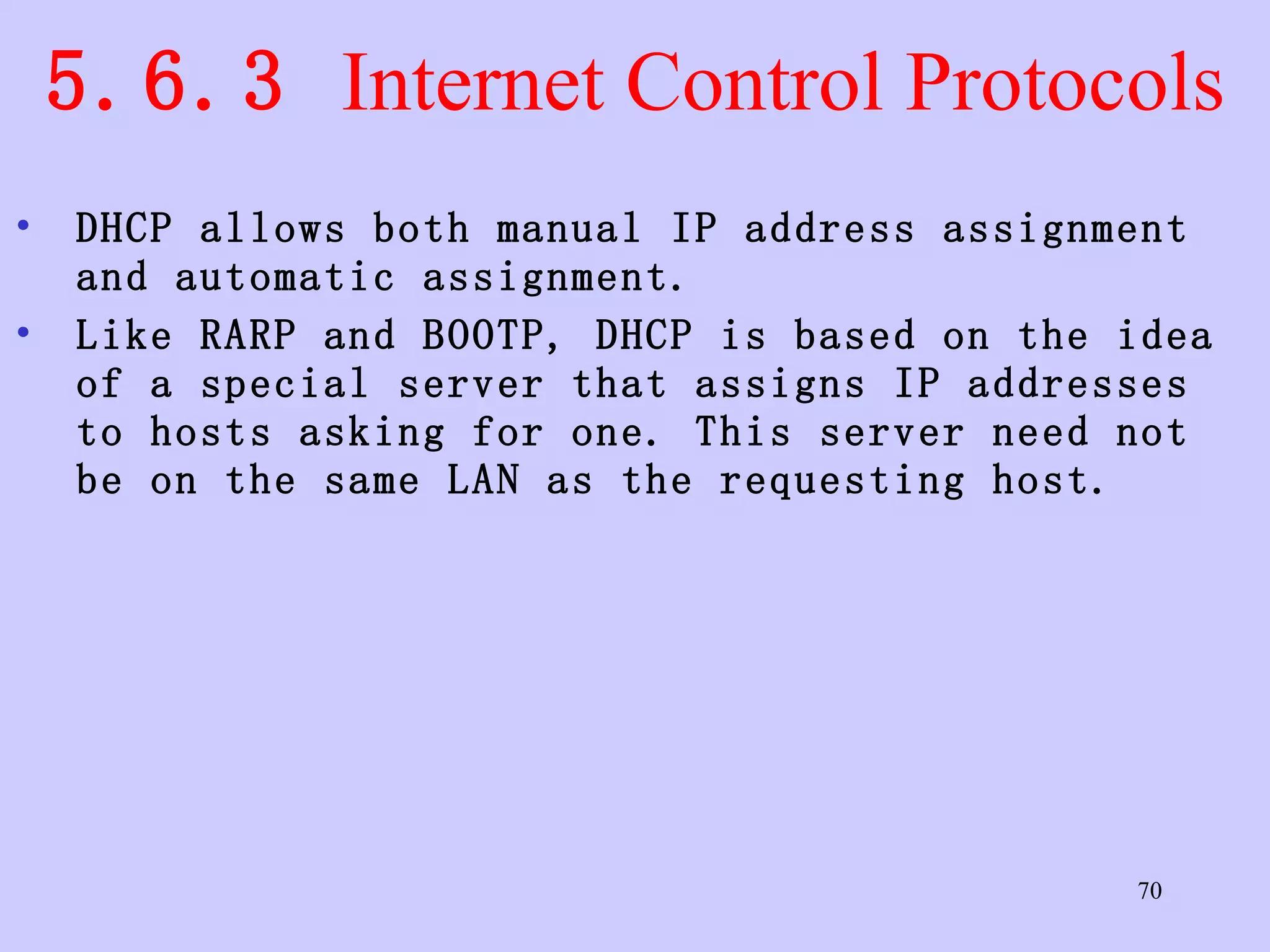 5.6.3  Internet Control Protocols DHCP allows both manual IP address assignment and automatic assignment.  Like RARP and BOOTP, DHCP is based on the idea of a special server that assigns IP addresses to hosts asking for one. This server need not be on the same LAN as the requesting host.  