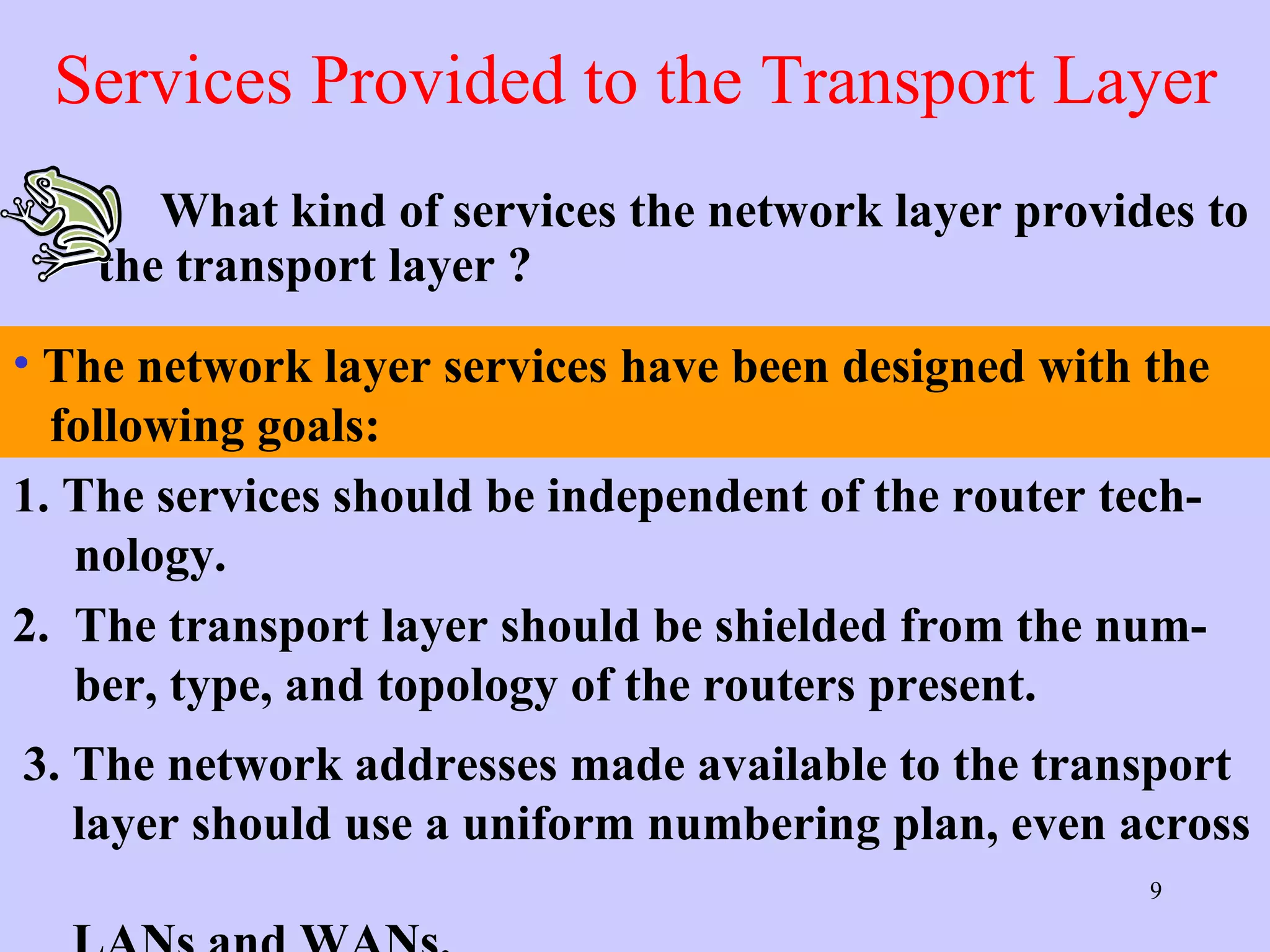 Services Provided to the Transport Layer What kind of services the network layer provides to the transport layer ? 1. The services should be independent of the router tech-    nology. 2.  The transport layer should be shielded from the num-   ber, type, and topology of the routers present.  3. The network addresses made available to the transport    layer should use a uniform numbering plan, even across    LANs and WANs.  The network layer services have been designed with the    following goals: 