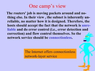 One camp’s view The routers' job is moving packets around and no-thing else. In their view , the subnet is inherently un-reliable, no matter how it is designed. Therefore, the hosts should accept the fact that the network is  unre-liable  and do error control (i.e., error detection and correction) and flow control themselves. So the network service should be  connectionless .  The Internet offers connectionless network-layer service  