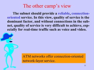 The other camp’s view The subnet should provide a  reliable ,  connection-oriented  service. In this view, quality of service is the dominant factor, and without connections in the sub-net, quality of service is very difficult to achieve, esp-ecially for real-time traffic such as voice and video.  ATM networks offer connection-oriented network-layer service.  
