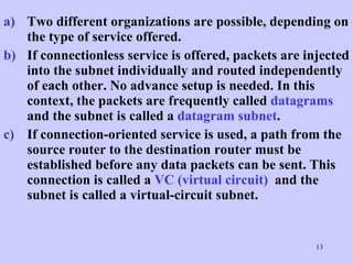Two different organizations are possible, depending on the type of service offered.  If connectionless service is offered, packets are injected into the subnet individually and routed independently of each other. No advance setup is needed. In this context, the packets are frequently called  datagrams  and the subnet is called a  datagram subnet .  If connection-oriented service is used, a path from the source router to the destination router must be established before any data packets can be sent. This connection is called a  VC (virtual circuit)   and the subnet is called a virtual-circuit subnet.  