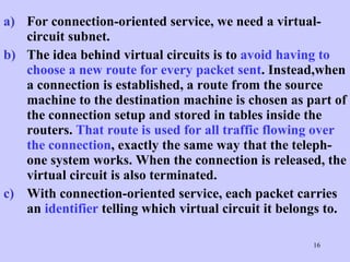 For connection-oriented service, we need a virtual-circuit subnet.  The idea behind virtual circuits is to  avoid having to choose a new route for every packet sent . Instead,when a connection is established, a route from the source machine to the destination machine is chosen as part of the connection setup and stored in tables inside the routers.  That route is used for all traffic flowing over the connection , exactly the same way that the teleph-one system works. When the connection is released, the virtual circuit is also terminated.  With connection-oriented service, each packet carries an  identifier  telling which virtual circuit it belongs to.  