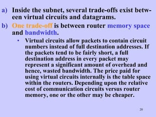 Inside the subnet, several trade-offs exist betw-een virtual circuits and datagrams.   One trade-off  is between router  memory space  and  bandwidth .  Virtual circuits allow packets to contain circuit numbers instead of full destination addresses. If the packets tend to be fairly short, a full destination address in every packet may represent a significant amount of overhead and hence, wasted bandwidth. The price paid for using virtual circuits internally is the table space within the routers. Depending upon the relative cost of communication circuits versus router memory, one or the other may be cheaper.  