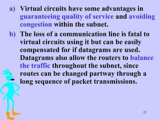 Virtual circuits have some advantages in  guaranteeing quality of service  and  avoiding congestion  within the subnet. The loss of a communication line is fatal to virtual circuits using it but can be easily compensated for if datagrams are used. Datagrams also allow the routers to  balance the traffic  throughout the subnet, since routes can be changed partway through a long sequence of packet transmissions.  