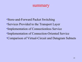 summary Store-and-Forward Packet Switching Services Provided to the Transport Layer Implementation of Connectionless Service Implementation of Connection-Oriented Service Comparison of Virtual-Circuit and Datagram Subnets 