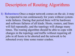 Description of Routing Algorithms 1)   Robustness :Once a major network comes on the air, it may be expected to run continuously for years without system-wide failures. During that period there will be hardware and software failures of all kinds. Hosts, routers, and lines will fail repeatedly, and the topology will change many times. The routing algorithm should be able to cope with changes in the topology and traffic without requiring all jobs in all hosts to be aborted and the network to be rebooted every time some router crashes.  