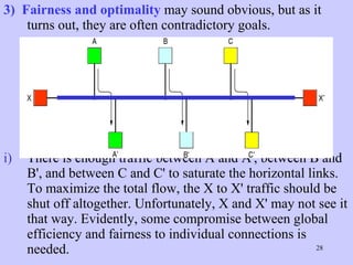3)  Fairness and optimality  may sound obvious, but as it turns out, they are often contradictory goals.  There is enough traffic between A and A', between B and B', and between C and C' to saturate the horizontal links. To maximize the total flow, the X to X' traffic should be shut off altogether. Unfortunately, X and X' may not see it that way. Evidently, some compromise between global efficiency and fairness to individual connections is needed.  