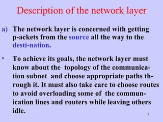 Description of the network layer The network layer is concerned with getting p-ackets from the  source  all the way to the  desti-nation .  To achieve its goals, the network layer must know about the  topology of the communica-tion subnet  and choose appropriate paths th-rough it. It must also take care to choose routes to avoid overloading some of  the commun-ication lines and routers while leaving others idle.  