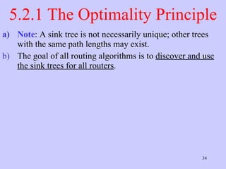 5.2.1 The Optimality Principle Note : A sink tree is not necessarily unique; other trees with the same path lengths may exist.  The goal of all routing algorithms is to  discover and use the sink trees for all routers .  