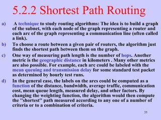 5.2.2 Shortest Path Routing  A  technique  to study routing algorithms: The idea is to build a graph of the subnet, with each node of the graph representing a router and each arc of the graph representing a communication line (often called a link).  To choose a route between a given pair of routers, the algorithm just finds the shortest path between them on the graph.  One way of measuring path length is the number of  hops . Another metric is the  geographic distance  in kilometers . Many other metrics are also possible. For example, each arc could be labeled with the  mean queuing and transmission delay  for some standard test packet as determined by hourly test runs.  In the general case, the labels on the arcs could be computed as a  function  of the distance, bandwidth, average traffic, communication cost, mean queue length, measured delay, and other factors. By changing the weighting function, the algorithm would then compute the ''shortest'' path measured according to any one of a number of criteria or to a combination of criteria. 