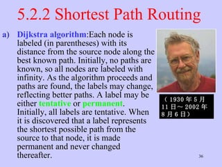 5.2.2 Shortest Path Routing  Dijkstra algorithm :Each node is labeled (in parentheses) with its distance from the source node along the best known path. Initially, no paths are known, so all nodes are labeled with infinity. As the algorithm proceeds and paths are found, the labels may change, reflecting better paths. A label may be either  tentative   or  permanent . Initially, all labels are tentative. When it is discovered that a label represents the shortest possible path from the source to that node, it is made permanent and never changed thereafter.  （ 1930 年 5 月 11 日～ 2002 年 8 月 6 日）   