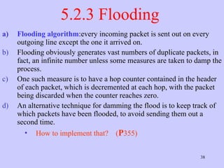 5.2.3 Flooding  Flooding algorithm :every incoming packet is sent out on every outgoing line except the one it arrived on.  Flooding obviously generates vast numbers of duplicate packets, in fact, an infinite number unless some measures are taken to damp the process.  One such measure is to have a hop counter contained in the header of each packet, which is decremented at each hop, with the packet being discarded when the counter reaches zero.  An alternative technique for damming the flood is to keep track of which packets have been flooded, to avoid sending them out a second time.  How to implement that?  ( P 355) 