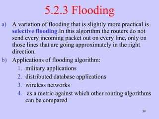 5.2.3 Flooding A variation of flooding that is slightly more practical is  selective flooding .In this algorithm the routers do not send every incoming packet out on every line, only on those lines that are going approximately in the right direction.  Applications of flooding algorithm: military applications  distributed database applications  wireless networks  as a metric against which other routing algorithms can be compared  