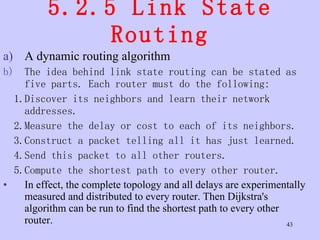 5.2.5 Link State Routing A dynamic routing algorithm  The idea behind link state routing can be stated as five parts. Each router must do the following: 1.Discover its neighbors and learn their network addresses. 2.Measure the delay or cost to each of its neighbors. 3.Construct a packet telling all it has just learned. 4.Send this packet to all other routers. 5.Compute the shortest path to every other router. In effect, the complete topology and all delays are experimentally measured and distributed to every router. Then Dijkstra's algorithm can be run to find the shortest path to every other router.  