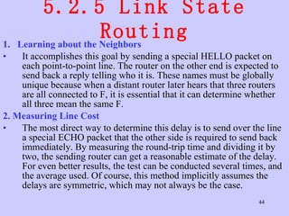 5.2.5 Link State Routing 1.  Learning about the Neighbors  It accomplishes this goal by sending a special HELLO packet on each point-to-point line. The router on the other end is expected to send back a reply telling who it is. These names must be globally unique because when a distant router later hears that three routers are all connected to F, it is essential that it can determine whether all three mean the same F.  2. Measuring Line Cost   The most direct way to determine this delay is to send over the line a special ECHO packet that the other side is required to send back immediately. By measuring the round-trip time and dividing it by two, the sending router can get a reasonable estimate of the delay. For even better results, the test can be conducted several times, and the average used. Of course, this method implicitly assumes the delays are symmetric, which may not always be the case.  