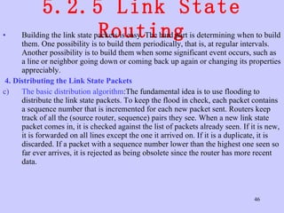 5.2.5 Link State Routing Building the link state packets is easy. The hard part is determining when to build them. One possibility is to build them periodically, that is, at regular intervals. Another possibility is to build them when some significant event occurs, such as a line or neighbor going down or coming back up again or changing its properties appreciably. 4. Distributing the Link State Packets  The basic distribution algorithm :The fundamental idea is to use flooding to distribute the link state packets. To keep the flood in check, each packet contains a sequence number that is incremented for each new packet sent. Routers keep track of all the (source router, sequence) pairs they see. When a new link state packet comes in, it is checked against the list of packets already seen. If it is new, it is forwarded on all lines except the one it arrived on. If it is a duplicate, it is discarded. If a packet with a sequence number lower than the highest one seen so far ever arrives, it is rejected as being obsolete since the router has more recent data.  
