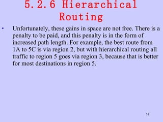 5.2.6 Hierarchical Routing Unfortunately, these gains in space are not free. There is a penalty to be paid, and this penalty is in the form of increased path length. For example, the best route from 1A to 5C is via region 2, but with hierarchical routing all traffic to region 5 goes via region 3, because that is better for most destinations in region 5.  