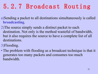 5.2.7 Broadcast Routing  Sending a packet to all destinations simultaneously is called  broadcasting .  The source simply sends a distinct packet to each destination. Not only is the method wasteful of bandwidth, but it also requires the source to have a complete list of all destinations.  Flooding.  The problem with flooding as a broadcast technique is that it generates too many packets and consumes too much bandwidth.  