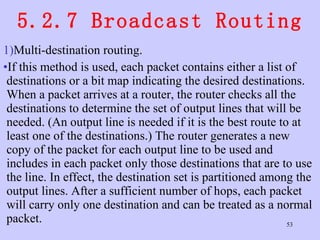 5.2.7 Broadcast Routing Multi-destination routing.  If this method is used, each packet contains either a list of destinations or a bit map indicating the desired destinations. When a packet arrives at a router, the router checks all the destinations to determine the set of output lines that will be needed. (An output line is needed if it is the best route to at least one of the destinations.) The router generates a new copy of the packet for each output line to be used and includes in each packet only those destinations that are to use the line. In effect, the destination set is partitioned among the output lines. After a sufficient number of hops, each packet will carry only one destination and can be treated as a normal packet.  