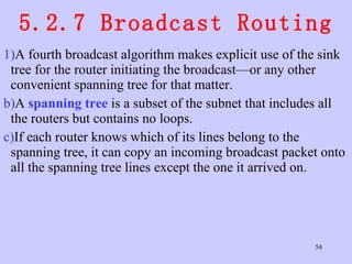 5.2.7 Broadcast Routing A fourth broadcast algorithm makes explicit use of the sink tree for the router initiating the broadcast—or any other convenient spanning tree for that matter.  A  spanning tree  is a subset of the subnet that includes all the routers but contains no loops.  If each router knows which of its lines belong to the spanning tree, it can copy an incoming broadcast packet onto all the spanning tree lines except the one it arrived on.  