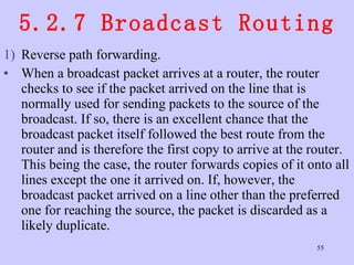 5.2.7 Broadcast Routing Reverse path forwarding.  When a broadcast packet arrives at a router, the router checks to see if the packet arrived on the line that is normally used for sending packets to the source of the broadcast. If so, there is an excellent chance that the broadcast packet itself followed the best route from the router and is therefore the first copy to arrive at the router. This being the case, the router forwards copies of it onto all lines except the one it arrived on. If, however, the broadcast packet arrived on a line other than the preferred one for reaching the source, the packet is discarded as a likely duplicate.  