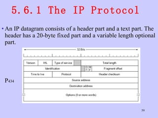 5.6.1 The IP Protocol  An IP datagram consists of a header part and a text part. The header has a 20-byte fixed part and a variable length optional part.  P 434 