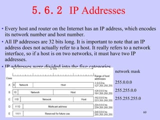 5.6.2  IP Addresses  Every host and router on the Internet has an IP address, which encodes its network number and host number.  All IP addresses are 32 bits long. It is important to note that an IP address does not actually refer to a host. It really refers to a network interface, so if a host is on two networks, it must have two IP addresses.  IP addresses were divided into the five categories  network mask 255.0.0.0 255.255.0.0 255.255.255.0 