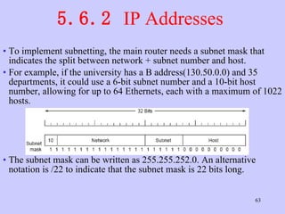 5.6.2  IP Addresses  To implement subnetting, the main router needs a subnet mask that indicates the split between network + subnet number and host. For example, if the university has a B address(130.50.0.0) and 35 departments, it could use a 6-bit subnet number and a 10-bit host number, allowing for up to 64 Ethernets, each with a maximum of 1022 hosts.  The subnet mask can be written as 255.255.252.0. An alternative notation is /22 to indicate that the subnet mask is 22 bits long.  