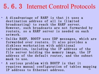 5.6.3  Internet Control Protocols A disadvantage of RARP is that it uses a destination address of all 1s (limited broadcasting) to reach the RARP server. However, such broadcasts are not forwarded by routers, so a RARP server is needed on each network.  Unlike RARP, BOOTP uses UDP messages, which are forwarded over routers. It also provides a diskless workstation with additional information, including the IP address of the file server holding the memory image, the IP address of the default router, and the subnet mask to use.  A serious problem with BOOTP is that it requires manual configuration of tables mapping IP address to Ethernet address.  