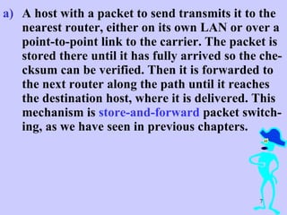 A host with a packet to send transmits it to the nearest router, either on its own LAN or over a point-to-point link to the carrier. The packet is stored there until it has fully arrived so the che-cksum can be verified. Then it is forwarded to the next router along the path until it reaches the destination host, where it is delivered. This mechanism is  store-and-forward  packet switch-ing, as we have seen in previous chapters.  