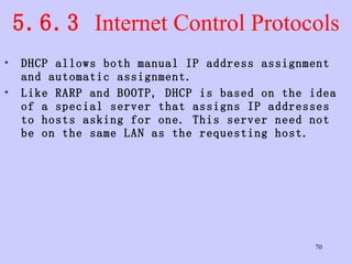 5.6.3  Internet Control Protocols DHCP allows both manual IP address assignment and automatic assignment.  Like RARP and BOOTP, DHCP is based on the idea of a special server that assigns IP addresses to hosts asking for one. This server need not be on the same LAN as the requesting host.  