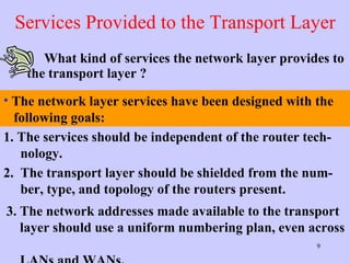 Services Provided to the Transport Layer What kind of services the network layer provides to the transport layer ? 1. The services should be independent of the router tech-    nology. 2.  The transport layer should be shielded from the num-   ber, type, and topology of the routers present.  3. The network addresses made available to the transport    layer should use a uniform numbering plan, even across    LANs and WANs.  The network layer services have been designed with the    following goals: 