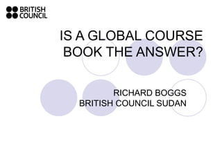 IS A GLOBAL COURSE BOOK THE ANSWER? RICHARD BOGGS BRITISH COUNCIL SUDAN 
