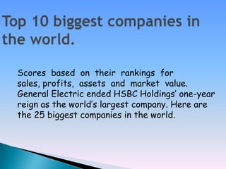 Top 10 biggest companies in the world. Scores  based  on  their  rankings  for  sales, profits,  assets  and  market  value.  General Electric ended HSBC Holdings’ one-year reign as the world’s largest company. Here are the 25 biggest companies in the world. 