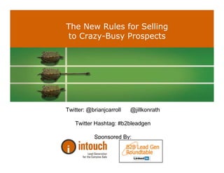 The New Rules for Selling
              to Crazy-Busy Prospects




              Twitter: @brianjcarroll                              @jillkonrath

                       Twitter Hashtag: #b2bleadgen

                                      Sponsored By:


© Jill Konrath, 2010   |   SellingtoBigCompanies.com   |   651-429-1922   |   jill@sellingtobigcompanies.com
 
